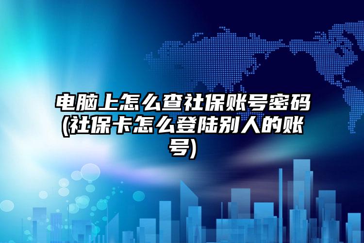 电脑上怎么查社保账号密码(社保卡怎么登陆别人的账号)