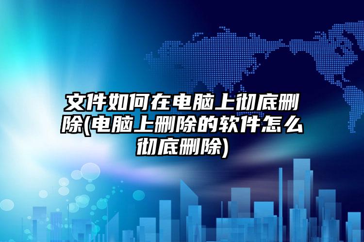 文件如何在电脑上彻底删除(电脑上删除的软件怎么彻底删除)