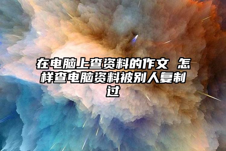 在电脑上查资料的作文 怎样查电脑资料被别人复制过