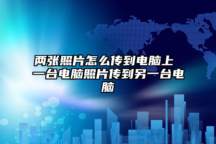 两张照片怎么传到电脑上 一台电脑照片传到另一台电脑