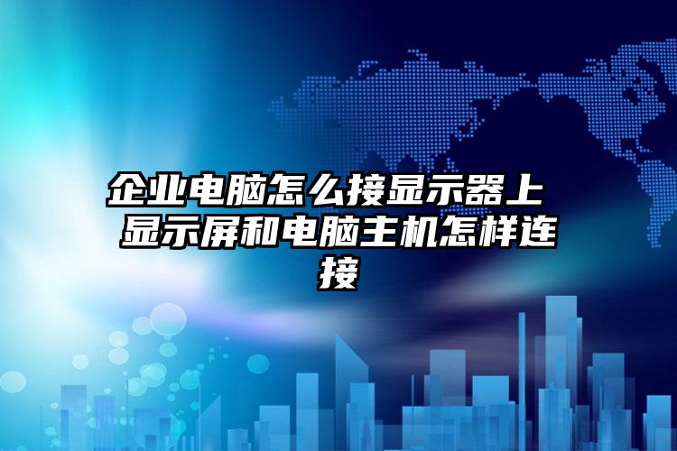 企业电脑怎么接显示器上 显示屏和电脑主机怎样连接