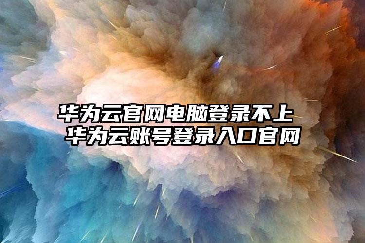 华为云官网电脑登录不上 华为云账号登录入口官网