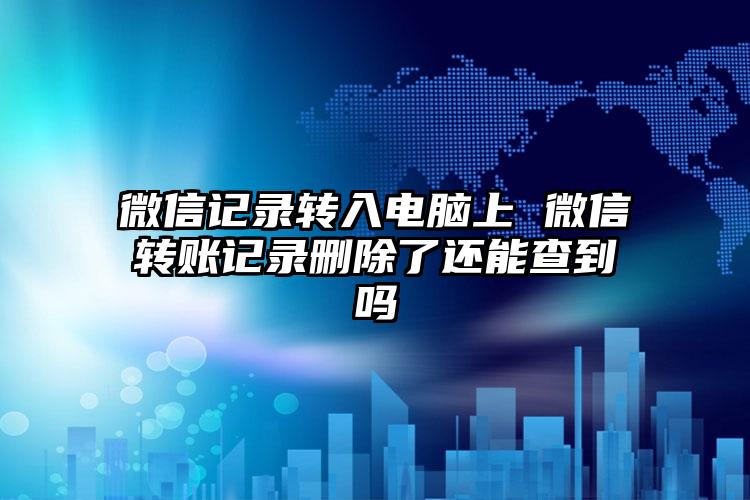 微信记录转入电脑上 微信转账记录删除了还能查到吗