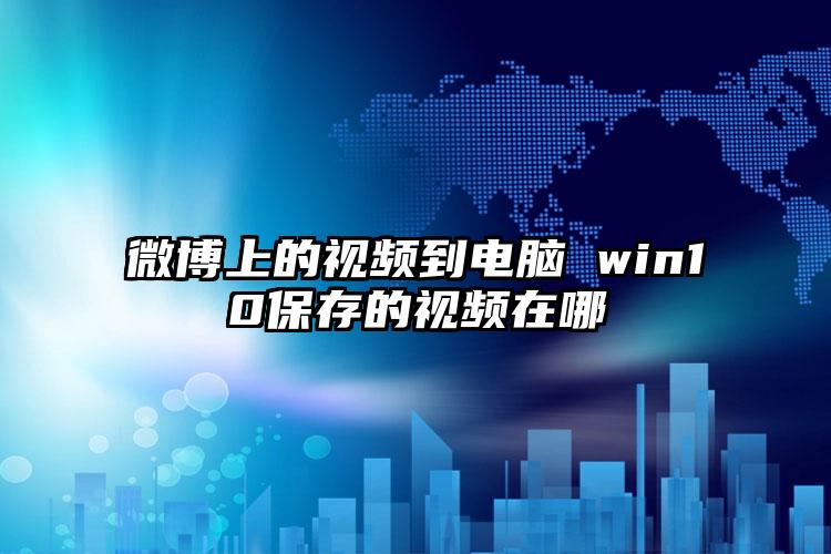 微博上的视频到电脑 win10保存的视频在哪