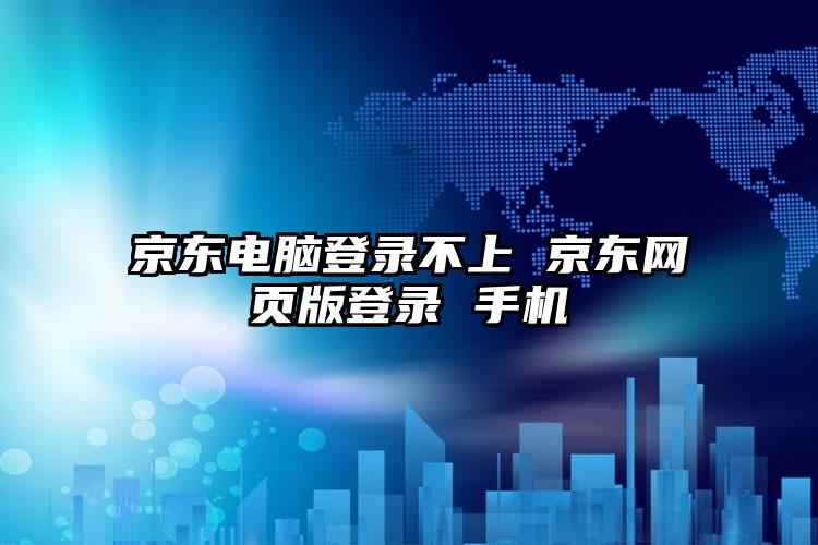 京东电脑登录不上 京东网页版登录 手机