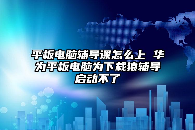 平板电脑辅导课怎么上 华为平板电脑为下载猿辅导启动不了