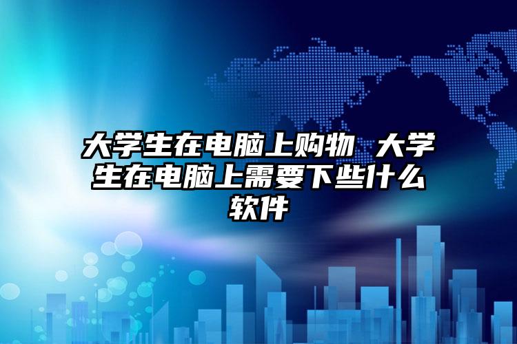 大学生在电脑上购物 大学生在电脑上需要下些什么软件