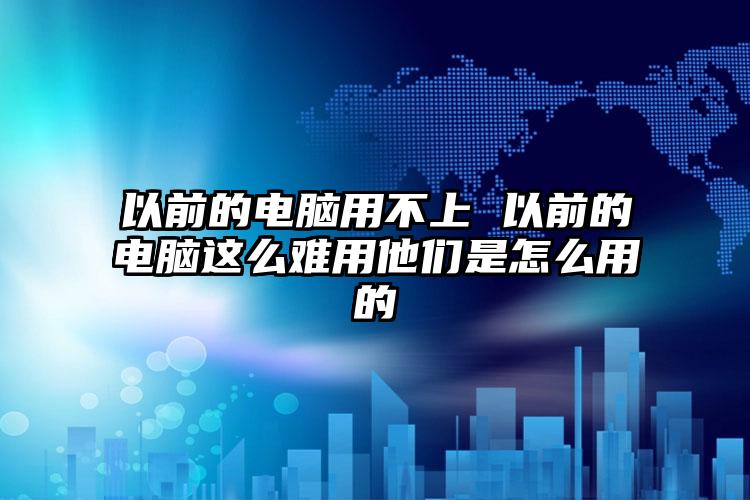 以前的电脑用不上 以前的电脑这么难用他们是怎么用的