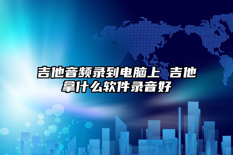 吉他音频录到电脑上 吉他拿什么软件录音好