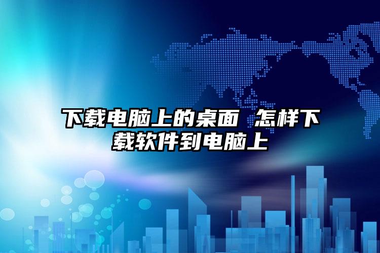 下载电脑上的桌面 怎样下载软件到电脑上