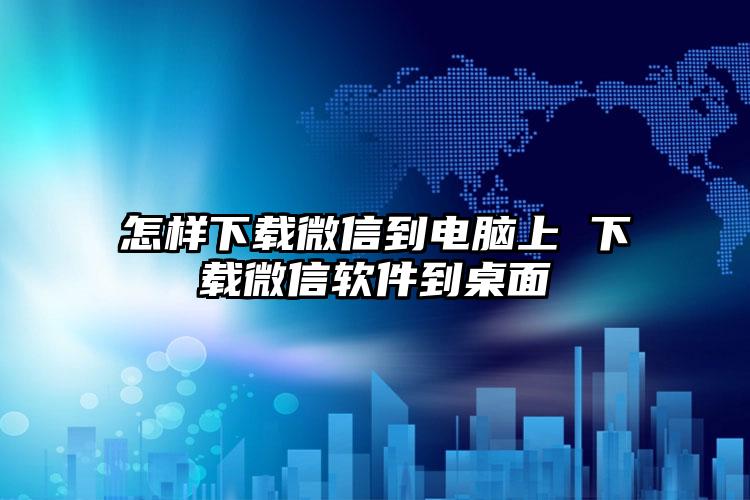 怎样下载微信到电脑上 下载微信软件到桌面