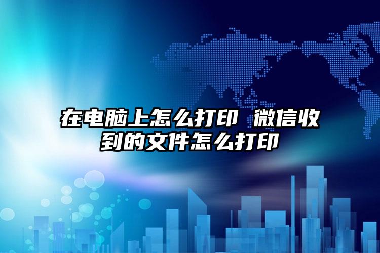 在电脑上怎么打印 微信收到的文件怎么打印