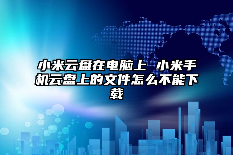 小米云盘在电脑上 小米手机云盘上的文件怎么不能下载