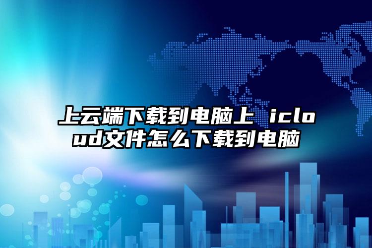 上云端下载到电脑上 icloud文件怎么下载到电脑