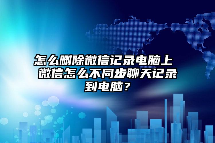 怎么删除微信记录电脑上 微信怎么不同步聊天记录到电脑？