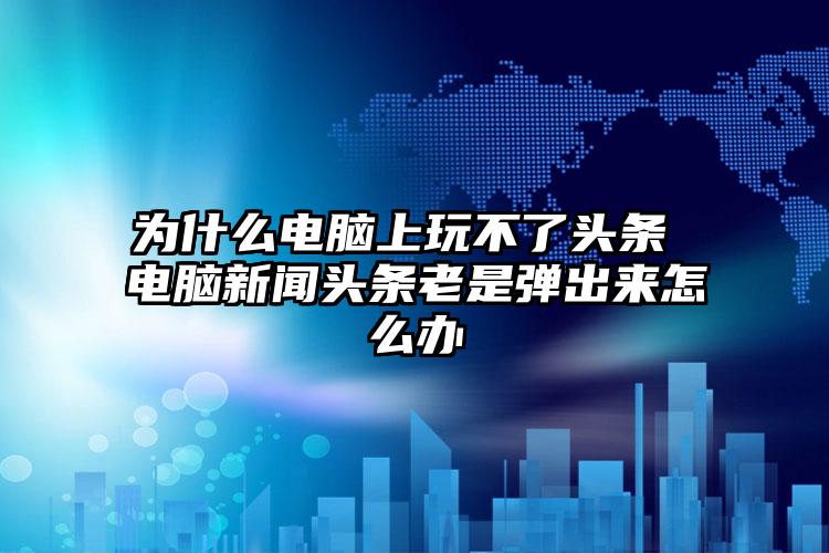 为什么电脑上玩不了头条 电脑新闻头条老是弹出来怎么办