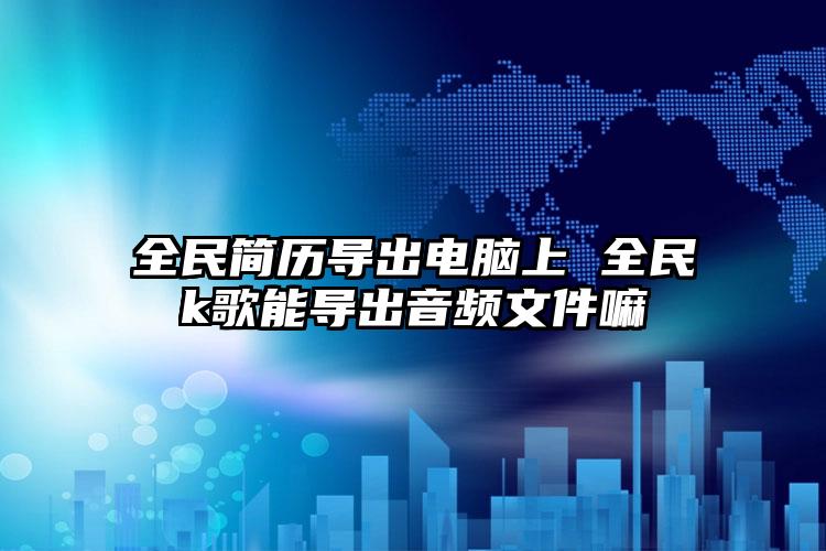 全民简历导出电脑上 全民k歌能导出音频文件嘛