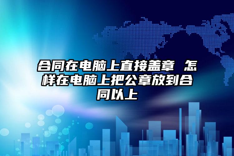 合同在电脑上直接盖章 怎样在电脑上把公章放到合同以上