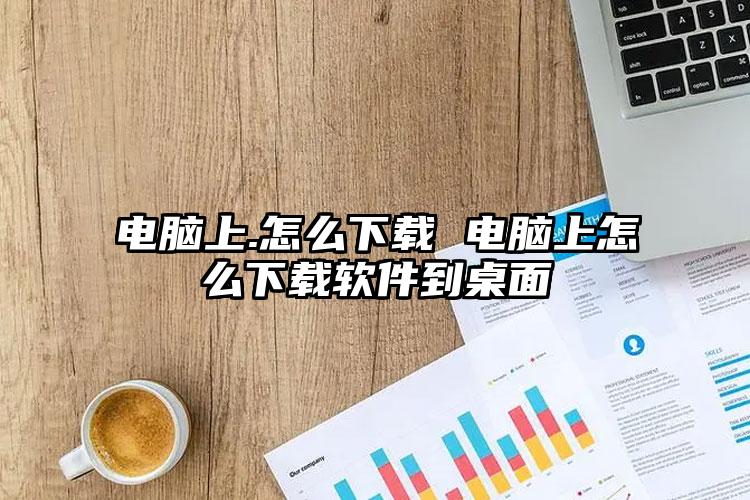 电脑上.怎么下载 电脑上怎么下载软件到桌面