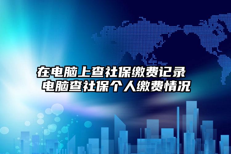 在电脑上查社保缴费记录 电脑查社保个人缴费情况