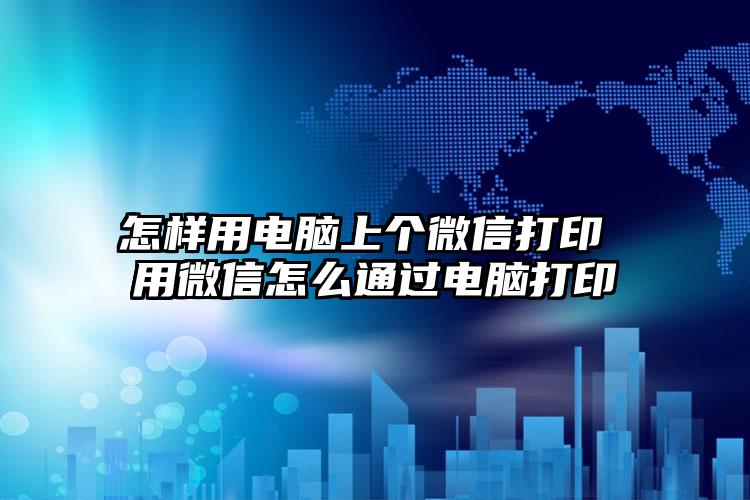 怎样用电脑上个微信打印 用微信怎么通过电脑打印