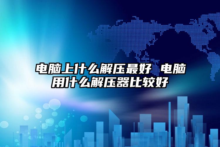 电脑上什么解压最好 电脑用什么解压器比较好