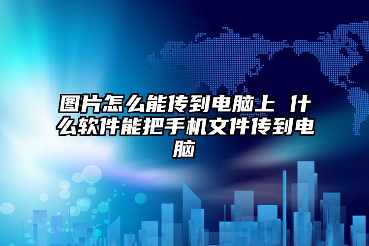 图片怎么能传到电脑上 什么软件能把手机文件传到电脑