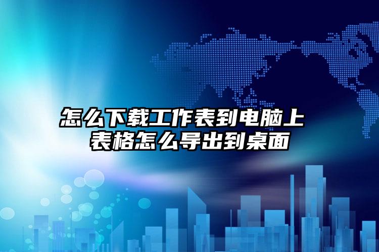 怎么下载工作表到电脑上 表格怎么导出到桌面