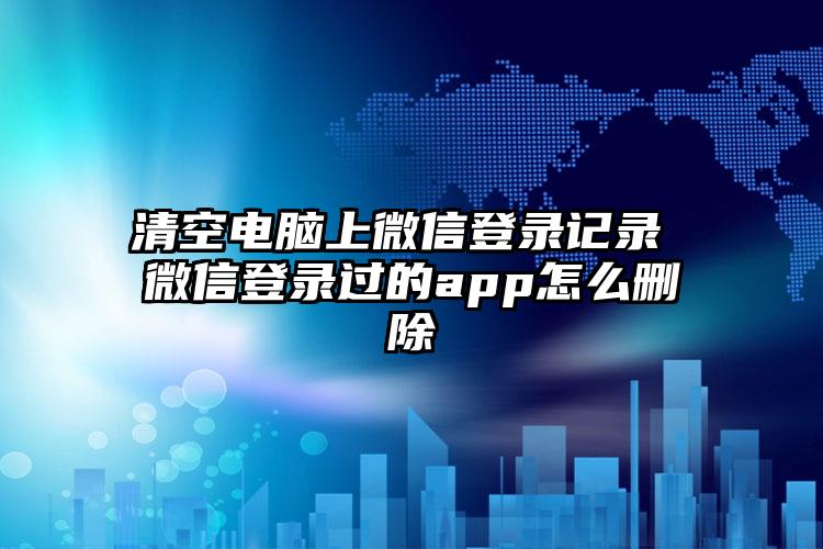 清空电脑上微信登录记录 微信登录过的app怎么删除