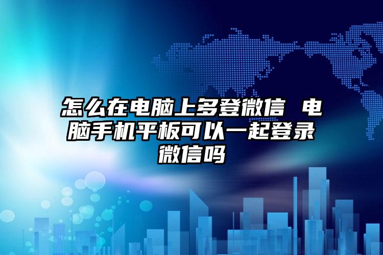 怎么在电脑上多登微信 电脑手机平板可以一起登录微信吗