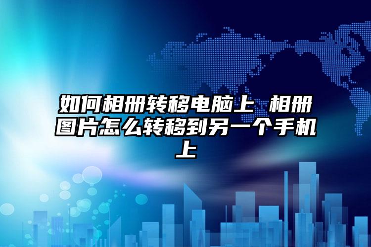 如何相册转移电脑上 相册图片怎么转移到另一个手机上