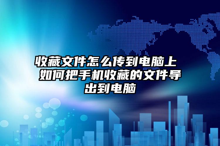 收藏文件怎么传到电脑上 如何把手机收藏的文件导出到电脑