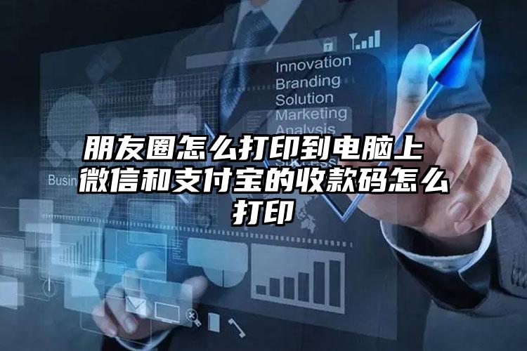 朋友圈怎么打印到电脑上 微信和支付宝的收款码怎么打印