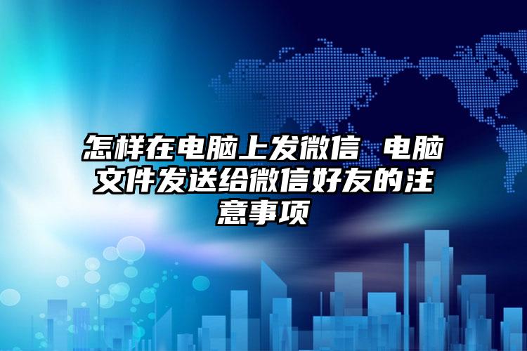 怎样在电脑上发微信 电脑文件发送给微信好友的注意事项