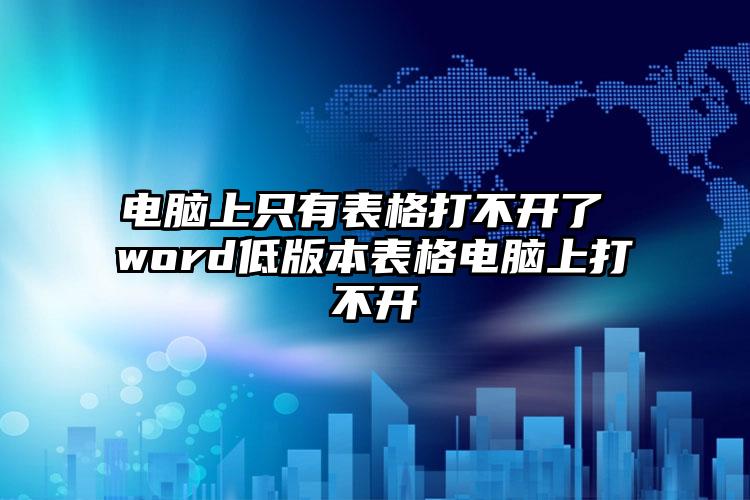 电脑上只有表格打不开了 word低版本表格电脑上打不开