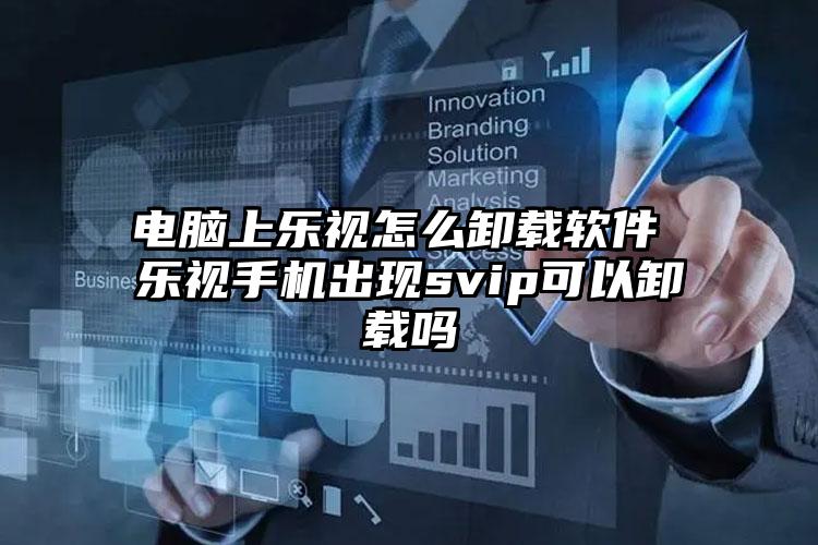 电脑上乐视怎么卸载软件 乐视手机出现svip可以卸载吗