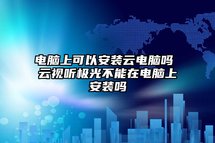 电脑上可以安装云电脑吗 云视听极光不能在电脑上安装吗