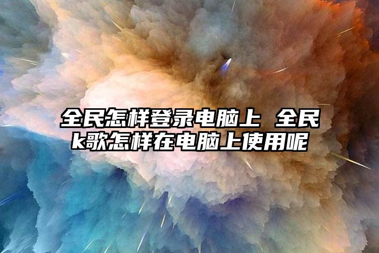 全民怎样登录电脑上 全民k歌怎样在电脑上使用呢