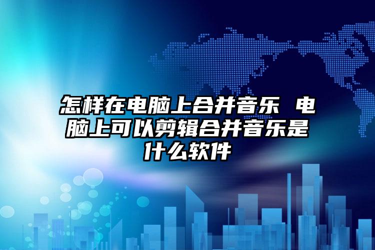 怎样在电脑上合并音乐 电脑上可以剪辑合并音乐是什么软件