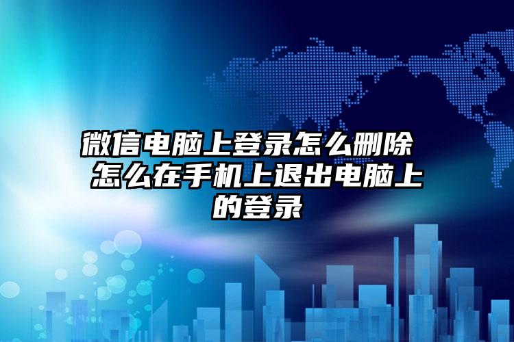 微信电脑上登录怎么删除 怎么在手机上退出电脑上的登录